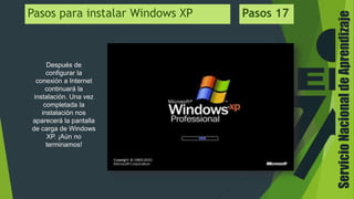 ServicioNacionaldeAprendizaje
Después de
configurar la
conexión a Internet
continuará la
instalación. Una vez
completada la
instalación nos
aparecerá la pantalla
de carga de Windows
XP. ¡Aún no
terminamos!
Pasos para instalar Windows XP Pasos 17
 
