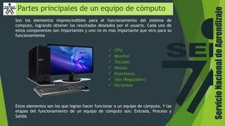 ServicioNacionaldeAprendizaje
Partes principales de un equipo de cómputo
Son los elementos imprescindibles para el funcionamiento del sistema de
computo, logrando obtener los resultados deseados por el usuario. Cada uno de
estos componentes son importantes y uno no es mas importante que otro para su
funcionamiento
Estos elementos son los que logran hacer funcionar a un equipo de cómputo. Y las
etapas del funcionamiento de un equipo de cómputo son: Entrada, Proceso y
Salida
 CPU
 Monitor.
 Teclado.
 Mouse.
 Impresora.
 Ups (Regulador)
 Parlantes
 