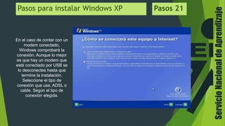 ServicioNacionaldeAprendizaje
En el caso de contar con un
modem conectado,
Windows comprobará la
conexión. Aunque lo mejor
es que hay un modem que
esté conectado por USB se
lo desconectes hasta que
termine la instalación.
Seleccione el tipo de
conexión que use, ADSL o
cable. Según el tipo de
conexión elegida.
Pasos para instalar Windows XP Pasos 21
 