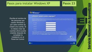 ServicioNacionaldeAprendizaje
Escriba el nombre de
las personas que
usarán Windows y
por cada nombre se
creará una cuenta. Si
no desea crear las
cuentas ahora puede
crearlas después de
completar la
instalación en el
Panel de Control.
Pasos para instalar Windows XP Pasos 23
 