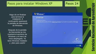 ServicioNacionaldeAprendizaje
Haga clic en finalizar
para terminar la
instalación. A
continuación aparecerá
la pantalla de bienvenida
de Windows.
Pasos para instalar Windows XP Pasos 24
Después de la pantalla
de bienvenida se nos
mostrará el escritorio de
Windows y el menú de
inicio desplegado. Ya
tiene Windows instalado
y ¡listo para usarlo!
 