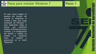 ServicioNacionaldeAprendizaje
Pasos para instalar Windows 7 Pasos 1
En esta nueva imagen ya
aparece por primera vez
durante la instalación el
nombre y logo (que luego
cambiará) de Windows 7.
Aquí deberemos elegir el
idioma que queremos
instalar, el formato de hora y
moneda, y la configuración
del teclado o método de
entrada. Los podremos
todos en español y
pulsaremos en el botón
"Siguiente":
 
