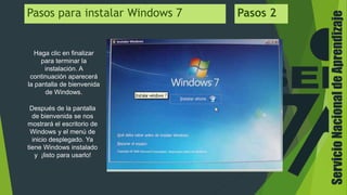 ServicioNacionaldeAprendizaje
Haga clic en finalizar
para terminar la
instalación. A
continuación aparecerá
la pantalla de bienvenida
de Windows.
Pasos para instalar Windows 7 Pasos 2
Después de la pantalla
de bienvenida se nos
mostrará el escritorio de
Windows y el menú de
inicio desplegado. Ya
tiene Windows instalado
y ¡listo para usarlo!
 