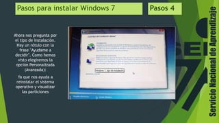 ServicioNacionaldeAprendizaje
Pasos para instalar Windows 7 Pasos 4
Ahora nos pregunta por
el tipo de instalación.
Hay un rótulo con la
frase "Ayudame a
decidir". Como hemos
visto elegiremos la
opción Personalizada
(Avanzada):
Ya que nos ayuda a
reinstalar el sistema
operativo y visualizar
las particiones
 