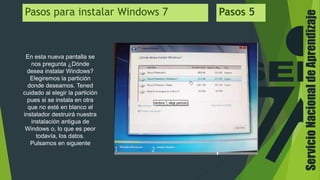 ServicioNacionaldeAprendizaje
Pasos para instalar Windows 7 Pasos 5
En esta nueva pantalla se
nos pregunta ¿Dónde
desea instalar Windows?
Elegiremos la partición
donde deseamos. Tened
cuidado al elegir la partición
pues si se instala en otra
que no esté en blanco el
instalador destruirá nuestra
instalación antigua de
Windows o, lo que es peor
todavía, los datos.
Pulsamos en siguiente
 