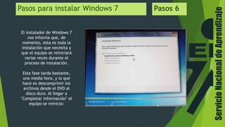 Pasos para instalar Windows 7 Pasos 6
El instalador de Windows 7
nos informa que, de
momento, esta es toda la
instalación que necesita y
que el equipo se reiniciará
varias veces durante el
proceso de instalación.
Esta fase tarda bastante,
una media hora, y lo que
hace es descomprimir los
archivos desde el DVD al
disco duro. Al llegar a
"Completar información" el
equipo se reinicia:
ServicioNacionaldeAprendizaje
 
