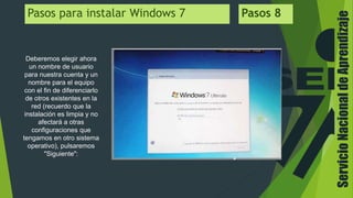 ServicioNacionaldeAprendizaje
Pasos para instalar Windows 7 Pasos 8
Deberemos elegir ahora
un nombre de usuario
para nuestra cuenta y un
nombre para el equipo
con el fin de diferenciarlo
de otros existentes en la
red (recuerdo que la
instalación es limpia y no
afectará a otras
configuraciones que
tengamos en otro sistema
operativo), pulsaremos
"Siguiente":
 
