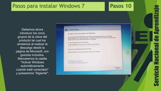 ServicioNacionaldeAprendizaje
Pasos para instalar Windows 7 Pasos 10
Debemos ahora
introducir los cinco
grupos de la clave del
producto tal cual los
anotamos al realizar la
descarga desde la
página de Microsoft, con
guiones incluidos.
Marcaremos la casilla
"Activar Windows
automáticamente
cuando esté conectado"
y pulsaremos "Sigiente":
 
