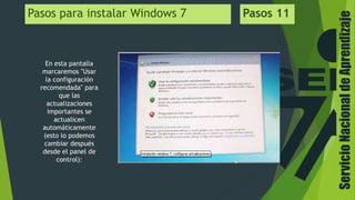 ServicioNacionaldeAprendizaje
Pasos para instalar Windows 7 Pasos 11
En esta pantalla
marcaremos "Usar
la configuración
recomendada" para
que las
actualizaciones
importantes se
actualicen
automáticamente
(esto lo podemos
cambiar después
desde el panel de
control):
 