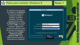 ServicioNacionaldeAprendizaje
Pasos para instalar Windows 8 Pasos 1
Si cumplimos los requisitos
de instalación de Windows
8, entonces podremos
empezar a instalar o
actualizar el sistema
operativo. Para ello,
introduciremos el disco
de Windows 8 en la unidad
de DVD ó USB y, si fuera
necesario, deberemos
cambiar en la BIOS el orden
de arranque de dispositivos,
para así poder instalar
Windows 8 desde
pendrive USB ó DVD.
Seleccionamos el Idioma y
presionamos en Siguiente
 