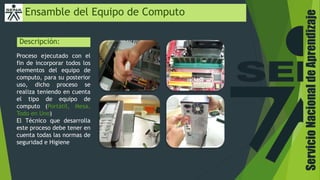 ServicioNacionaldeAprendizaje
Ensamble del Equipo de Computo
Descripción:
Proceso ejecutado con el
fin de incorporar todos los
elementos del equipo de
computo, para su posterior
uso, dicho proceso se
realiza teniendo en cuenta
el tipo de equipo de
computo (Portátil, Mesa,
Todo en Uno)
El Técnico que desarrolla
este proceso debe tener en
cuenta todas las normas de
seguridad e Higiene
 