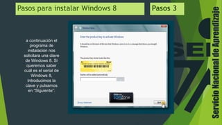 ServicioNacionaldeAprendizaje
Pasos para instalar Windows 8 Pasos 3
a continuación el
programa de
instalación nos
solicitara una clave
de Windows 8. Si
queremos saber
cuál es el serial de
Windows 8,
Introducimos la
clave y pulsamos
en “Siguiente”:
 
