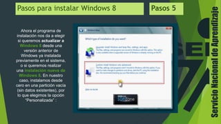 ServicioNacionaldeAprendizaje
Pasos para instalar Windows 8 Pasos 5
Ahora el programa de
instalación nos da a elegir
si queremos actualizar a
Windows 8 desde una
versión anterior de
Windows ya instalada
previamente en el sistema,
o si queremos realizar
una instalación nueva de
Windows 8. En nuestro
caso, instalamos desde
cero en una partición vacía
(sin datos existentes), por
lo que elegimos la opción
“Personalizada” :
 