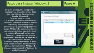 ServicioNacionaldeAprendizaje
Pasos para instalar Windows 8 Pasos 6
Llegados a este punto, el programa de
instalación nos preguntará en qué disco
duro o partición de disco queremos
instalar Windows 8.
Tenemos varias opciones:
- Si tenemos ya creada previamente una
partición o si tenemos un espacio libre sin
particionar y no queremos hacer
particiones (se pueden crear particiones
desde Windows 8 a posterior), entonces
seleccionamos el disco o partición donde
se instalará Windows 8, pulsamos en
“Siguiente” y pasaremos directamente
al apartado 3. Instalación de Windows 8.
- En caso contrario, es decir, si
queremos crear particiones en el disco
duro en este momento dentro del mismo
proceso de instalación de Windows 8,
entonces pulsaremos sobre “Opciones de
unidad (avanzado)” :
 