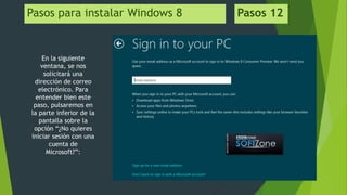 Pasos para instalar Windows 8 Pasos 12
En la siguiente
ventana, se nos
solicitará una
dirección de correo
electrónico. Para
entender bien este
paso, pulsaremos en
la parte inferior de la
pantalla sobre la
opción “¿No quieres
iniciar sesión con una
cuenta de
Microsoft?”:
 