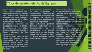 ServicioNacionaldeAprendizaje
Tipos de Mantenimiento de Equipos
Mantenimiento correctivo:
Cuando una computadora falla,
es necesario hacer una revisión
para detectar qué motivó el
problema y así poder corregirlo,
a esta operación se le llama
mantenimiento correctivo.
En algunas ocasiones, la
compostura implica el cambio
de piezas y en otras,
únicamente el ajuste, limpieza o
fijación adecuada de los
componentes.
Debido al bajo costo de las
piezas que integran a una
computadora, ya que en
muchos casos éstas son
selladas, no se reparan, sino
que por lo regular se sustituyen
por otras.
Mantenimiento preventivo:
En una computadora el
mantenimiento preventivo es
un conjunto de actividades, por
lo regular, de limpieza y
revisión, que se deben realizar
de manera programada.
Estas actividades permiten
disminuir problemas en el
funcionamiento de la
computadora y, en algunas
ocasiones, sirven para detectar
piezas que empiezan a fallar,
por lo que se pueden cambiar
antes que esto suceda.
Mantenimiento Predictivo:
El Mantenimiento Preventivo en
Software es en teoría limpiar y
optimizar el buen
funcionamiento de los
programas, antivirus y en
especial el sistema operativo de
la computadora.
Algunos problemas que
empieza a tener la
computadora con el tiempo es
que tarda en hacer ciertas
acciones como abrir una
ventana o buscar algún archivo
entre otros, es debido a que el
disco duro se encuentra lleno
de información innecesaria o
tiene algún tipo de virus.
 