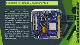 Limpieza de piezas y componentes
LIMPIEZA DE LA PLACA MADRE
La limpieza es sencilla;
primeramente se debe remover el
polvo y la pelusa de la base de la
tarjeta con ayuda de una brocha y
un cepillo para las ranuras,
Las ranuras se limpien con un
cepillo y aire comprimido para su
mayor alcance.
Limpiar con un Limpiador
electrónico los circuitos impresos
de la tarjeta madre
y por último se debe retirar todo
el polvo se debe utilizar el Blower,
pero antes de esto, se tiene que
fijar bien los Jumpers o puentes
de configuración.
ServicioNacionaldeAprendizaje
 