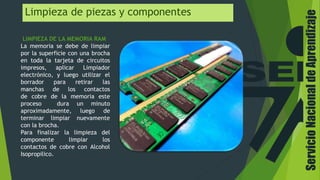 Limpieza de piezas y componentes
LIMPIEZA DE LA MEMORIA RAM
La memoria se debe de limpiar
por la superficie con una brocha
en toda la tarjeta de circuitos
impresos, aplicar Limpiador
electrónico, y luego utilizar el
borrador para retirar las
manchas de los contactos
de cobre de la memoria este
proceso dura un minuto
aproximadamente, luego de
terminar limpiar nuevamente
con la brocha.
Para finalizar la limpieza del
componente limpiar los
contactos de cobre con Alcohol
Isopropilico.
ServicioNacionaldeAprendizaje
 