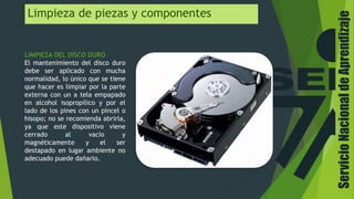 Limpieza de piezas y componentes
LIMPIEZA DEL DISCO DURO
El mantenimiento del disco duro
debe ser aplicado con mucha
normalidad, lo único que se tiene
que hacer es limpiar por la parte
externa con un a tela empapado
en alcohol isopropílico y por el
lado de los pines con un pincel o
hisopo; no se recomienda abrirla,
ya que este dispositivo viene
cerrado al vacío y
magnéticamente y el ser
destapado en lugar ambiente no
adecuado puede dañarlo.
ServicioNacionaldeAprendizaje
 