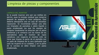 Limpieza de piezas y componentes
LIMPIEZA DEL MONITOR
Se le puede inyectar aire por sus rejillas sin
abrirlo, pues la energía residual que conserva
después de apagado lo hace peligroso. Este
debería destaparse solo en caso de necesitar
reparación. Se recomienda utilizar una tela
con limpiador de pantallas o jabón líquido o
pasta enjabonada (ya que los equipos de
cómputo usualmente se ensucian por el polvo
ambiental y el contacto con las manos de los
operadores) para el monitor de rayos
catódicos; con respecto al monitor LCD, se
tiene que limpiar la parte de al pantalla con
un paño de limpieza de la cara (pañuelos que
usan las mujeres en su cuidado), y en la parte
de la carcasa se debe limpiar con pasta
enjabonada.
ServicioNacionaldeAprendizaje
 