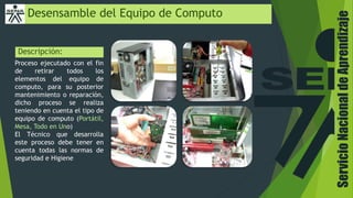 ServicioNacionaldeAprendizaje
Desensamble del Equipo de Computo
Descripción:
Proceso ejecutado con el fin
de retirar todos los
elementos del equipo de
computo, para su posterior
mantenimiento o reparación,
dicho proceso se realiza
teniendo en cuenta el tipo de
equipo de computo (Portátil,
Mesa, Todo en Uno)
El Técnico que desarrolla
este proceso debe tener en
cuenta todas las normas de
seguridad e Higiene
 
