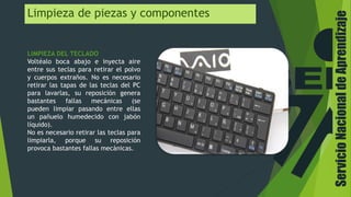 Limpieza de piezas y componentes
LIMPIEZA DEL TECLADO
Voltéalo boca abajo e inyecta aire
entre sus teclas para retirar el polvo
y cuerpos extraños. No es necesario
retirar las tapas de las teclas del PC
para lavarlas, su reposición genera
bastantes fallas mecánicas (se
pueden limpiar pasando entre ellas
un pañuelo humedecido con jabón
líquido).
No es necesario retirar las teclas para
limpiarla, porque su reposición
provoca bastantes fallas mecánicas.
ServicioNacionaldeAprendizaje
 