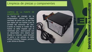 Limpieza de piezas y componentes
LIMPIEZA DE LA FUENTE DE
ALIMENTACIÓN
La fuente de energía de la
computadora retiene la mayor
cantidad de polvo por lo que hay
que soplar por sus rejillas y por la
cavidad del extractor del aire.
Cuando se limpia el Cooler de la
fuente se debe impedir que el
ventilador gire, obstruyendo con
un desarmador otro objeto que
impida su rotación, para eliminar
el polvo y las pelusas se debe
utilizar brochas, hisopos, pinceles
y por último el Blower.
ServicioNacionaldeAprendizaje
 