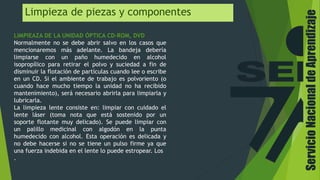 Limpieza de piezas y componentes
LIMPIEAZA DE LA UNIDAD ÓPTICA CD-ROM, DVD
Normalmente no se debe abrir salvo en los casos que
mencionaremos más adelante. La bandeja debería
limpiarse con un paño humedecido en alcohol
isopropílico para retirar el polvo y suciedad a fin de
disminuir la flotación de partículas cuando lee o escribe
en un CD. Si el ambiente de trabajo es polvoriento (o
cuando hace mucho tiempo la unidad no ha recibido
mantenimiento), será necesario abrirla para limpiarla y
lubricarla.
La limpieza lente consiste en: limpiar con cuidado el
lente láser (toma nota que está sostenido por un
soporte flotante muy delicado). Se puede limpiar con
un palillo medicinal con algodón en la punta
humedecido con alcohol. Esta operación es delicada y
no debe hacerse si no se tiene un pulso firme ya que
una fuerza indebida en el lente lo puede estropear. Los
.
ServicioNacionaldeAprendizaje
 