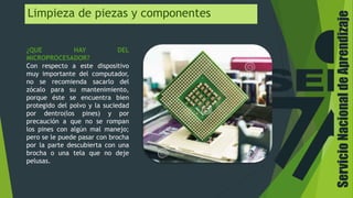 Limpieza de piezas y componentes
¿QUE HAY DEL
MICROPROCESADOR?
Con respecto a este dispositivo
muy importante del computador,
no se recomienda sacarlo del
zócalo para su mantenimiento,
porque éste se encuentra bien
protegido del polvo y la suciedad
por dentro(los pines) y por
precaución a que no se rompan
los pines con algún mal manejo;
pero se le puede pasar con brocha
por la parte descubierta con una
brocha o una tela que no deje
pelusas.
ServicioNacionaldeAprendizaje
 