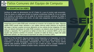 Fallos Comunes del Equipo de Computo
Verifique el cable de alimentación de AC (Cable A) y que el monitor esté encendido.
Trate de ubicar un cable para monitor en buenas condiciones (Cable B). Si con el cable
A el monitor no enciende y con el cable B el monitor enciende, entonces el Cable A
probablemente esté abierto por dentro, en este caso asegúrese con un multímetro y
reemplace el cable.
Asegúrese que el cable RGB esté conectado al conector de la tarjeta de video. Algunos
cables RGB cuando están dañados o sus cables internos están abiertos (a excepción
del negro o tierras), pueden provocar alteración en los colores de las imágenes. En este
caso, se deberá reemplazar el cable RGB completo o se deberá ubicar la parte que está
dañada y repararla. Por lo general se dañan al inicio de su conector DB15, por lo que
resulta más práctico cambiar el conector. Cuando el cable de tierra o negro del cable
RGB está dañado, se interrumpe la trasmisión de video al monitor (CRT).
Verifique la Pila del BIOS: Algunas tarjetas madre integradas o no integradas, no envían
video cuando la pila del BIOS está descargada, desinstale la pila, pruébela con un
multímetro y si está descargada, reemplácela por una nueva. OJO: Nunca intente
adaptar pilas alcalinas al BIOS, porque no son a base de Litium, pueden explotar al
cabo de cierto tiempo y sulfatan la tarjeta madre, causando daño irreversible.
ServicioNacionaldeAprendizaje
 