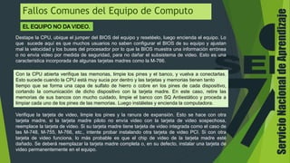 Fallos Comunes del Equipo de Computo
Destape la CPU, ubique el jumper del BIOS del equipo y resetéelo, luego encienda el equipo. Lo
que sucede aquí es que muchos usuarios no saben configurar el BIOS de su equipo y ajustan
mal la velocidad y los buses del procesador por lo que la BIOS muestra una información errónea
o no envía video por medida de seguridad, para no dañar el subsistema de video. Esto es una
característica incorporada de algunas tarjetas madres como la M-766.
Con la CPU abierta verifique las memorias, limpie los pines y el banco, y vuelva a conectarlas.
Esto sucede cuando la CPU está muy sucia por dentro y las tarjetas y memorias tienen tanto
tiempo que se forma una capa de sulfato de hierro o cobre en los pines de cada dispositivo,
cortando la comunicación de dicho dispositivo con la tarjeta madre. En este caso, retire las
memorias de sus bancos con mucho cuidado, limpie el banco con SQ Antiestático y proceda a
limpiar cada uno de los pines de las memorias. Luego instálelas y encienda la computadora.
Verifique la tarjeta de video, limpie los pines y la ranura de expansión. Esto se hace con otra
tarjeta madre, si la tarjeta madre piloto no envía video con la tarjeta de video sospechosa,
reemplace la tarjeta de video. Si su tarjeta madre tiene tarjeta de video integrada como el caso de
las M-748, M-755, M-766, etc., intente probar instalando otra tarjeta de video PCI. Si con otra
tarjeta de video funciona, lo más probable es que el chip de video de la tarjeta madre esté
dañado. Se deberá reemplazar la tarjeta madre completa o, en su defecto, instalar una tarjeta de
video permanentemente en el equipo.
ServicioNacionaldeAprendizaje
 