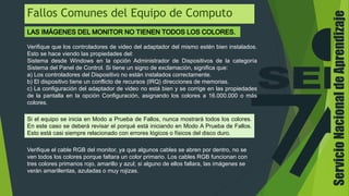 Fallos Comunes del Equipo de Computo
Verifique que los controladores de video del adaptador del mismo estén bien instalados.
Esto se hace viendo las propiedades del:
Sistema desde Windows en la opción Administrador de Dispositivos de la categoría
Sistema del Panel de Control. Si tiene un signo de exclamación, significa que:
a) Los controladores del Dispositivo no están instalados correctamente.
b) El dispositivo tiene un conflicto de recursos (IRQ) direcciones de memorias.
c) La configuración del adaptador de video no está bien y se corrige en las propiedades
de la pantalla en la opción Configuración, asignando los colores a 16.000.000 o más
colores.
Si el equipo se inicia en Modo a Prueba de Fallos, nunca mostrará todos los colores.
En este caso se deberá revisar el porqué está iniciando en Modo A Prueba de Fallos.
Esto está casi siempre relacionado con errores lógicos o físicos del disco duro.
Verifique el cable RGB del monitor, ya que algunos cables se abren por dentro, no se
ven todos los colores porque faltara un color primario. Los cables RGB funcionan con
tres colores primarios rojo, amarillo y azul; si alguno de ellos fallara, las imágenes se
verán amarillentas, azuladas o muy rojizas.
ServicioNacionaldeAprendizaje
 