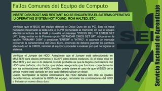Fallos Comunes del Equipo de Computo
Verifique que el BIOS del equipo detecte el Disco Duro de su PC. Esto se hace
habiendo presionado la tecla DEL o SUPR del teclado al momento en que el equipo
efectúe la lectura de la RAM y muestre el mensaje "PRESS DEL TO ENTER SET
UP". Luego entrar en la Primera opción "STÁNDAR CMOS SET UP", ubicarse en la
opción "PRIMARY DISK" y presionar "ENTER" o "INTRO". si aparece un mensaje
indicando la característica del Disco Duro, entonces de deberá guardar los cambios
efectuado en la CMOS, reiniciar el equipo y proceder a evaluar por qué no ingresa al
sistema.
Verifique el Jumper del HDD: Asegúrese que el Jumper esté seleccionado en
MASTER para discos primarios o SLAVE para discos esclavos. Si el disco está en
MASTER y aun así no lo detecta, lo más probable es que la tarjeta controladora del
HDD este dañada, otro factor que debes asegurarte que funcione correctamente
son los controladores del HDD, también puede darse el caso de que el BIOS de la
tarjeta madre esté dañado en ese caso deberá ubicar un disco
usado, reemplazar la tarjeta controladora del HDD dañada con otra de iguales
características, actualizar la BIOS del equipo, reinstalar los controladores del HDD
o Instalar un nuevo disco duro.
ServicioNacionaldeAprendizaje
 