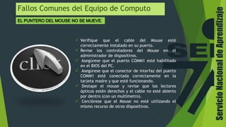 ServicioNacionaldeAprendizaje
Fallos Comunes del Equipo de Computo
 Verifique que el cable del Mouse esté
correctamente instalado en su puerto.
 Revise los controladores del Mouse en el
administrador de dispositivos.
 Asegúrese que el puerto COMM1 esté habilitado
en el BIOS del PC.
 Asegúrese que el conector de interfaz del puerto
COMM1 esté conectada correctamente en la
tarjeta madre y que esté funcionando.
 Destape el mouse y revise que los lectores
ópticos estén derechos y el cable no esté abierto
por dentro (con un multímetro).
 Cerciórese que el Mouse no esté utilizando el
mismo recurso de otros dispositivos.
 