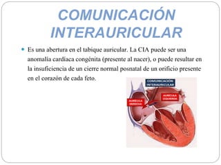 COMUNICACIÓN
INTERAURICULAR
 Es una abertura en el tabique auricular. La CIA puede ser una
anomalía cardíaca congénita (presente al nacer), o puede resultar en
la insuficiencia de un cierre normal posnatal de un orificio presente
en el corazón de cada feto.
 