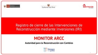 Registro de cierre de las Intervenciones de
Reconstrucción mediante Inversiones (IRI)
MONITOR ARCC
Autoridad para la Reconstrucción con Cambios
1
 