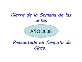 Cierre de la Semana de las artes AÑO 2008   Presentado en formato de Circo.   