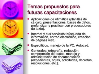 Temas propuestos para futuras capacitaciones   Aplicaciones de ofimática (planillas de cálculo, presentaciones, bases de datos, profundizar y practicar con procesadores de texto).  Internet y sus servicios: búsqueda de información, correo electrónico, creación de páginas web. Específicos: manejo de la PC, Autocad. Generales: ortografía, redacción, comprensión de textos, manejo y administración de documentación (expedientes, notas, solicitudes, decretos, resoluciones, etc.).  