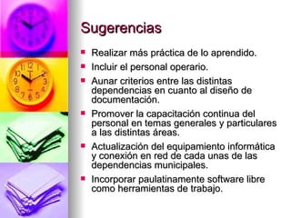 Sugerencias Realizar más práctica de lo aprendido.  Incluir el personal operario. Aunar criterios entre las distintas dependencias en cuanto al diseño de documentación.  Promover la capacitación continua del personal en temas generales y particulares a las distintas áreas.  Actualización del equipamiento informática y conexión en red de cada unas de las dependencias municipales. Incorporar paulatinamente software libre como herramientas de trabajo.  