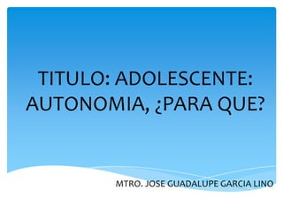 TITULO: ADOLESCENTE:
AUTONOMIA, ¿PARA QUE?


       MTRO. JOSE GUADALUPE GARCIA LINO
 