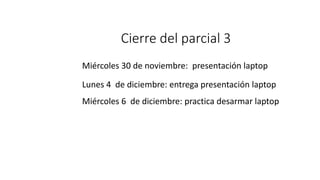 Cierre del parcial 3
Miércoles 30 de noviembre: presentación laptop
Lunes 4 de diciembre: entrega presentación laptop
Miércoles 6 de diciembre: practica desarmar laptop
 