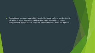  Captación de lecciones aprendidas con el objetivo de mejorar las técnicas de
trabajo ahorrando las malas experiencias a los futuros equipo y nuevos
integrantes de equipo y como resultado elevar la calidad de los entregables.
 