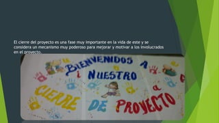 El cierre del proyecto es una fase muy importante en la vida de este y se
considera un mecanismo muy poderoso para mejorar y motivar a los involucrados
en el proyecto.
 