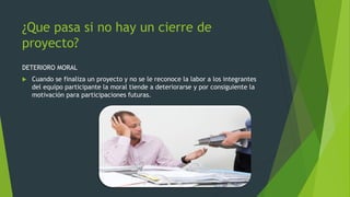 ¿Que pasa si no hay un cierre de
proyecto?
DETERIORO MORAL
 Cuando se finaliza un proyecto y no se le reconoce la labor a los integrantes
del equipo participante la moral tiende a deteriorarse y por consiguiente la
motivación para participaciones futuras.
 