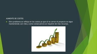 AUMENTO DE COSTOS
 Otro problema se refleja en los costos ya que al no cerrar el proyecto se sigue
manteniendo con vida y como consecuencia se requiere de mas recursos.
 