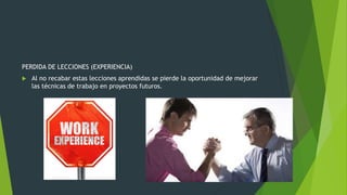 PERDIDA DE LECCIONES (EXPERIENCIA)
 Al no recabar estas lecciones aprendidas se pierde la oportunidad de mejorar
las técnicas de trabajo en proyectos futuros.
 