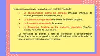 Es necesario conservar y custodiar, con carácter indefinido:
 La documentación interna del proyecto (minutas, informes de
reunión, previsiones económicas, etc.).
 La documentación generada dentro del ámbito del proyecto.
 La documentación obtenida de terceros.
 La descripción detallada de los productos generados (diseños,
planos, manuales de usuario, etc.)
La necesidad de difundir la lista de información y documentación
disponible entre los empleados, es de utilidad para evitar obtenerla por
otros medios, invirtiendo esfuerzo y dinero.
 