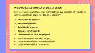 INDICADORES ECONÓMICOS DE PRIMER ORDEN
Son los valores numéricos más significativos que resultan al realizar el
cierre contable del proyecto, donde se incluyen:
 Facturación del proyecto.
 Margen del proyecto.
 Beneficio del proyecto.
 Coste por hora trabajada.
 Componentes del coste del proyecto.
 Valor relativo del esfuerzo propio.
 Valor relativo de las subcontrataciones
 Valor relativo de los suministros
 