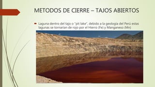 METODOS DE CIERRE – TAJOS ABIERTOS
 Laguna dentro del tajo o “pit lake”, debido a la geología del Perú estas
lagunas se t...