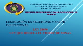UNIVERSIDAD NACIONAL DEL CENTRO DEL PERÚ
FACULTAD DE INGENIERÍA DE MINAS
UNIDAD DE POSGRADO
MAESTRÍA EN SEGURIDAD Y SALUD OCUPACIONAL EN
MINERÍA
LEGISLACIÓN EN SEGURIDAD Y SALUD
OCUPACIONAL
LEY 28090
LEY QUE REGULA EL CIERRE DE MINAS
 